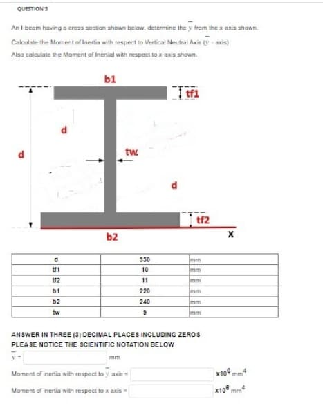 QUESTION 3
An I-beam having a cross section shown below, determine the y from the x-axis shown.
Calculate the Moment of Inertia with respect to Vertical Neutral Axis (y-axis)
Also calculate the Moment of Inertial with respect to x-axis shown.
b1
tf1
I
tw
b2
d
tf1
tf2
b1
b2
tw
330
10
11
220
240
9
tf2
mm
mm
mm
mm
mm
mm
ANSWER IN THREE (3) DECIMAL PLACES INCLUDING ZEROS
PLEASE NOTICE THE SCIENTIFIC NOTATION BELOW
y=
Moment of inertia with respect to y axis =
Moment of inertia with respect to x axis =
4
x10 mm
x106mm4