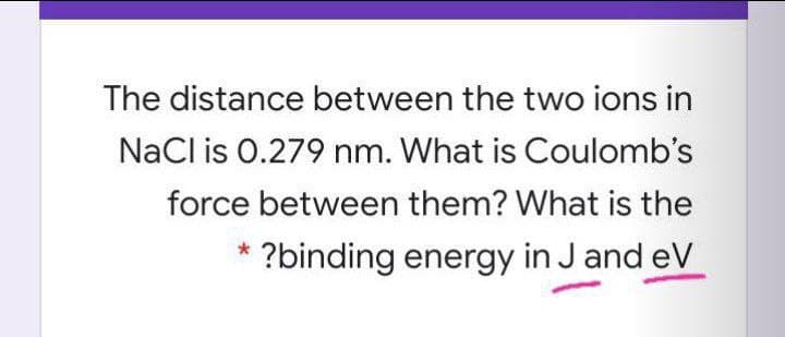 The distance between the two ions in
NaCl is 0.279 nm. What is Coulomb's
force between them? What is the
?binding energy in J and eV
