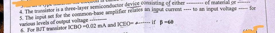 4. The transistor is a three-layer semiconductor device consisting of either - of material or
5. The input set for the common-base amplifier relates an input current
various levels of output voltage
6. For BJT transistor ICBO =0.02 mA and ICEO= 4---- if B =60
to an input voltage
for
-----
----
