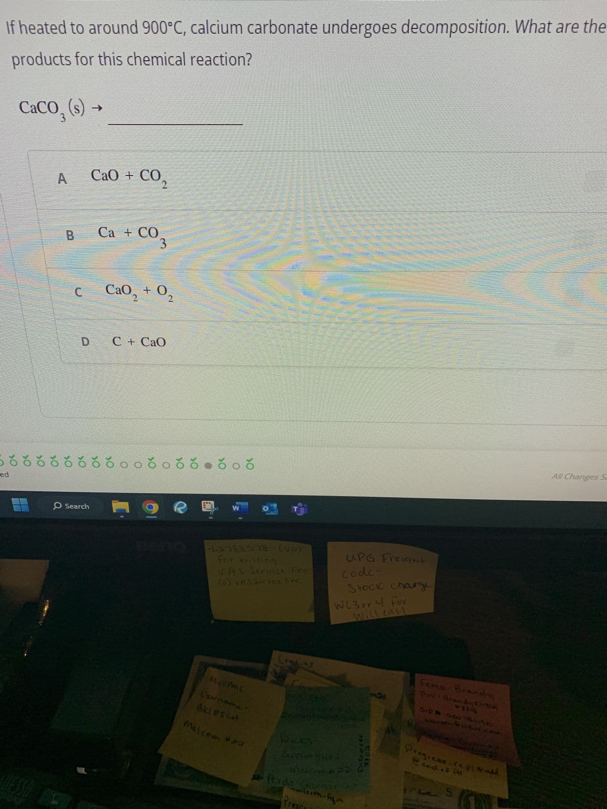 If heated to around 900°C, calcium carbonate undergoes decomposition. What are the
products for this chemical reaction?
CaCO₂ (s)
A CaO + CO
B Ca + CO
c
=>
D
O Search
CaO, +0,
C + CaO
Þõ õóóóóóó.00066-006
1
g
maman
WAS REAL
1
C
4000
-12:788578- (vp)
for billing
VAS Service Fee
(0) VAS Service Fee
My UPMC
Username
BKIRSCH
********
Malcom a
UPG Freight
code-
Wicks
2applin 840)
Matcom #
Stock charge
WC 3 or 4 For
Will call
Henda Gunnar 20
ww tooth-Aqua
Discover
eois
Fema Brandy
***S
Sip #
0001501980
okirath it fire.co
Progress-repl. stadd
@ end of Po
All Changes Sa