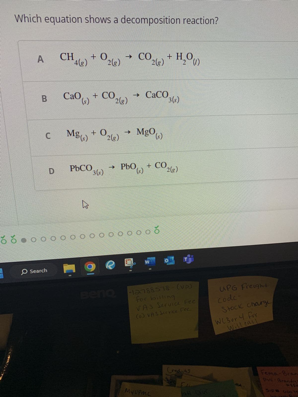 Which equation shows a decomposition reaction?
A
B
C
D
O Search
CH +0
4(g) 2(g)
CaO ()
Mg(s)
PbCO
4
+02(8)
+ CO2(g)
→
→ CO
Beno
=
CO 2(8)
0 0 0 0 0 0 0 0 0 0 0 0 0 0
FEE
→ CaCO
Mg0(s)
2
+ H₂O(1)
PbO (s) + CO2(g)
3(s)
My UPMC
o ர்
-12788578- (up)
for billing
VAS Service Fee
(0) VAS Service Fee
Credits
El
all Que
UPG Freight
code-
Stock charge
WC 3 or 4 For
will call
Fema-Bran
PW-Brandy!
SID# 660 15