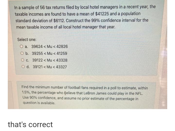 In a sample of 56 tax returns filed by local hotel managers in a recent year, the
taxable incomes are found to have a mean of $41225 and a population
standard deviation of $6112. Construct the 99% confidence interval for the
mean taxable income of all local hotel manager that year.
Select one:
O a. 39624 < Mu < 42826
O b. 39255 < Mu < 41259
O c. 39122 < Mu < 43328
O d. 39121 < Mu < 43327
Find the minimum number of football fans required in a poll to estimate, within
1.5%, the percentage who helieve that LeBron James could play in the NFL.
Use 90% confidence, and assume no prior estimate of the percentage in
question is available.
that's correct
