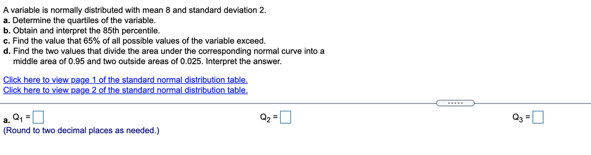 A variable is normally distributed with mean 8 and standard deviation 2.
a. Determine the quartiles of the variable.
b. Obtain and interpret the 85th percentile.
c. Find the value that 65% of all possible values of the variable exceed.
d. Find the two values that divide the area under the corresponding normal curve into a
middle area of 0.95 and two outside areas of 0.025. Interpret the answer.
Click here to view page 1 of the standard normal distribution table.
Click here to view page 2 of the standard normal distribution table.
.....
a. Q, =
(Round to two decimal places as needed.)
Q2 =
Q3
