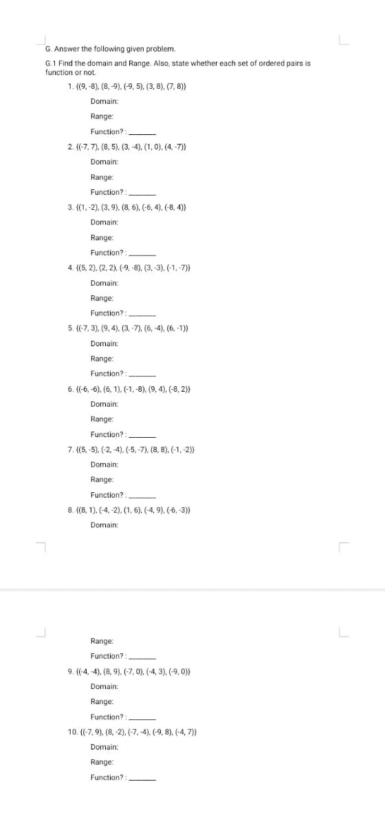 G. Answer the following given problem.
G.1 Find the domain and Range. Also, state whether each set of ordered pairs is
function or not.
1. {(9, -8), (8, -9), (-9, 5), (3, 8), (7, 8)
Domain:
Range:
Function? :
2. {(-7, 7), (8, 5), (3, -4), (1, 0), (4, -7))
Domain:
Range:
Function? :
3. {(1, -2), (3, 9). (8, 6), (-6, 4), (-8, 4)}
Domain:
Range:
Function?:
4. {(5, 2), (2, 2), (-9, -8), (3, -3), (-1, -7)}
Domain:
Range:
Function?
5. {(-7, 3), (9, 4), (3, -7), (6, -4), (6, -1)}
Domain:
Range:
Function?
6. {(-6, -6), (6, 1), (-1, -8), (9, 4), (-8, 2)}
Domain:
Range:
Function? :
7. (5, -5), (-2, -4), (-5, -7), (8, 8), (-1,-2)}
Domain:
Range:
Function?:
8. {(8, 1). (-4, -2), (1, 6). (-4, 9), (6, -3)}
Domain:
Range:
Function?
9. {(-4, -4), (8, 9), (-7, 0), (-4, 3), (-9, 0)}
Domain:
Range:
Function? :
10. ((-7, 9), (8, -2), (-7, -4), (-9, 8), (-4, 7)}
Domain:
Range:
Function? :
