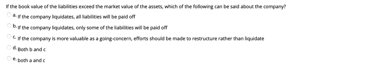 If the book value of the liabilities exceed the market value of the assets, which of the following can be said about the company?
d. If the company liquidates, all liabilities will be paid off
O D. If the company liquidates, only some of the liabilities will be paid off
C. If the company is more valuable as a going-concern, efforts should be made to restructure rather than liquidate
d.
Both b and c
e. both a and c
O O O
