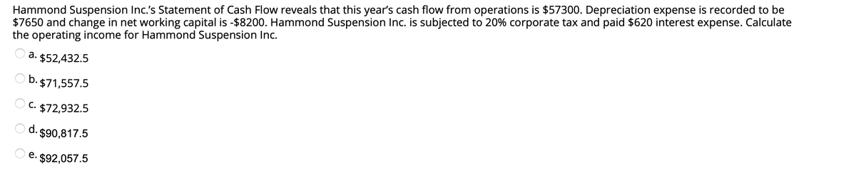 Hammond Suspension Inc.'s Statement of Cash Flow reveals that this year's cash flow from operations is $57300. Depreciation expense is recorded to be
$7650 and change in net working capital is -$8200. Hammond Suspension Inc. is subjected to 20% corporate tax and paid $620 interest expense. Calculate
the operating income for Hammond Suspension Inc.
. $52,432.5
O b. $71,557.5
C. $72,932.5
d.
- $90,817.5
e. $92,057.5
