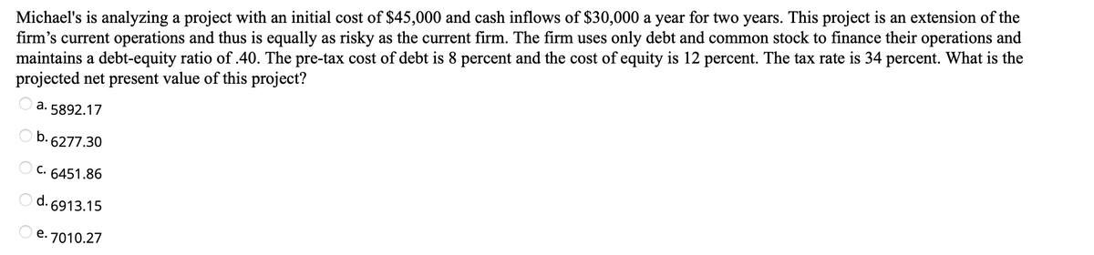 Michael's is analyzing a project with an initial cost of $45,000 and cash inflows of $30,000 a year for two years. This project is an extension of the
firm's current operations and thus is equally as risky as the current firm. The firm uses only debt and common stock to finance their operations and
maintains a debt-equity ratio of .40. The pre-tax cost of debt is 8 percent and the cost of equity is 12 percent. The tax rate is 34 percent. What is the
projected net present value of this project?
а.
5892.17
b.
6277.30
С.
6451.86
d. 6913.15
e. 7010.27
