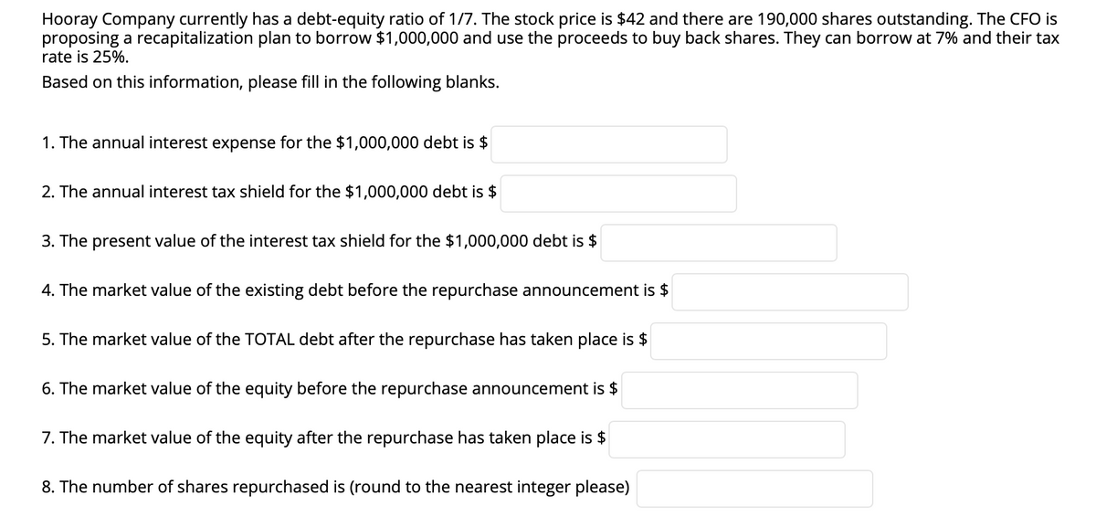 Hooray Company currently has a debt-equity ratio of 1/7. The stock price is $42 and there are 190,000 shares outstanding. The CFO is
proposing a recapitalization plan to borrow $1,000,000 and use the proceeds to buy back shares. They can borrow at 7% and their tax
rate is 25%.
Based on this information, please fill in the following blanks.
1. The annual interest expense for the $1,000,000 debt is $
2. The annual interest tax shield for the $1,000,000 debt is $
3. The present value of the interest tax shield for the $1,000,000 debt is $
4. The market value of the existing debt before the repurchase announcement is $
5. The market value of the TOTAL debt after the repurchase has taken place is $
6. The market value of the equity before the repurchase announcement is $
7. The market value of the equity after the repurchase has taken place is $
8. The number of shares repurchased is (round to the nearest integer please)
