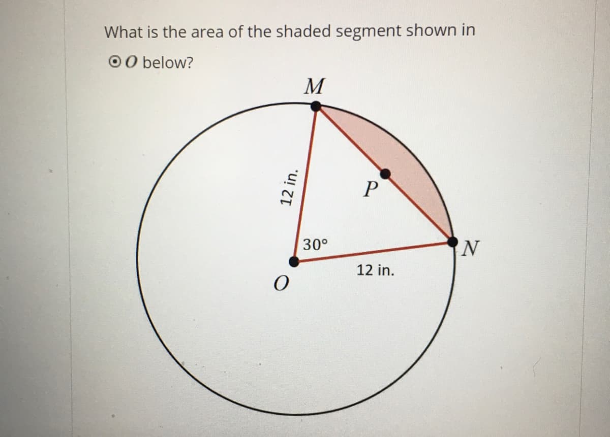 **Finding the Area of a Shaded Segment in a Circle**

To determine the area of the shaded segment in the given circle, follow these steps:

### Diagram Explanation
1. **Circle**: The figure shows a circle with center \( O \).
2. **Segments**: Line segments \( OM \) and \( ON \) represent radii of the circle, each measuring 12 inches.
3. **Chord and Central Angle**: Line segment \( MN \) is a chord in the circle. The angle \(\angle MON\) formed by the radii \( OM \) and \( ON \) is \( 30^\circ \).
4. **Shaded Segment**: The area that needs to be found is the shaded segment \( MPN \), which lies outside the triangle \( OMN \) but within the circular sector bounded by arc \( MN \).

### Step-by-Step Solution

1. **Calculate the Area of Sector \( OMON \)**:
   - The entire circle's area is \( \pi r^2 = \pi (12)^2 = 144\pi \) square inches.
   - The area of a sector with a central angle of \( \theta \) is given by \( \frac{\theta}{360^\circ} \times \pi r^2 \).
   - For \( \angle MON = 30^\circ \):
     \[
     \text{Area of Sector} = \left(\frac{30}{360}\right) \times 144\pi = \frac{1}{12} \times 144\pi = 12\pi \, \text{square inches}
     \]

2. **Calculate the Area of Triangle \( OMN \)**:
   - With \( OM \) and \( ON \) as equal radii (12 inches) and \( \angle MON = 30^\circ \):
   - The area of triangle \( \triangle OMN \) can be computed using the formula \( \frac{1}{2}ab \sin(C) \):
     \[
     \text{Area of } \triangle OMN = \frac{1}{2} \cdot 12 \cdot 12 \cdot \sin(30^\circ) = \frac{1}{2} \cdot 12 \cdot 12 \cdot \frac{1}{2} = 36 \, \text{