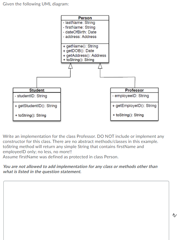 Given the following UML diagram:
Student
- studentID: String
+ getStudentID(): String
+ toString(): String
Person
- lastName: String
- firstName: String
- dateOfBirth: Date
- address: Address
+ getName(): String
+ getDOB(): Date
+ getAddress(): Address
+ toString(): String
Professor
- employeeID: String
+ getEmployeID(): String
+ toString(): String
Write an implementation for the class Professor. DO NOT include or implement any
constructor for this class. There are no abstract methods/classes in this example.
toString method will return any simple String that contains firstName and
employeelD only; no less, no more!!
Assume firstName was defined as protected in class Person.
You are not allowed to add implementation for any class or methods other than
what is listed in the question statement.
2