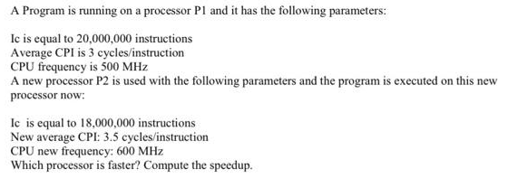 A Program is running on a processor P1 and it has the following parameters:
Ic is equal to 20,000,000 instructions
Average CPI is 3 cycles/instruction
CPU frequency is 500 MHz
A new processor P2 is used with the following parameters and the program is executed on this new
processor now:
Ic is equal to 18,000,000 instructions
New average CPI: 3.5 cycles/instruction
CPU new frequency: 600 MHz
Which processor is faster? Compute the speedup.