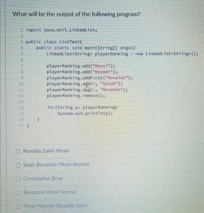 What will be the output of the following program?
1 import java.util.LinkedList;
3 public class ListTest{
556555-66425547
10
11
12
13
14
15
16
17 }
public static void main(String[] args) {
LinkedList<String> player Ranking new LinkedList<String>();
}
player Ranking.add("Messi");
player Ranking.add("Neymar");
player Ranking.addFirst("Ronaldo");
player Ranking.add(0, "Salah");
player Ranking.se(1, "Benzema");
player Ranking.remove();
for (String p: player Ranking)
System.out.println(p);
O Ronaldo Salah Messi
O Salah Benzema Messi Neymar
O Compilation Error
Benzema Messi Neymar
O Messi Neymar Ronaldo Salah