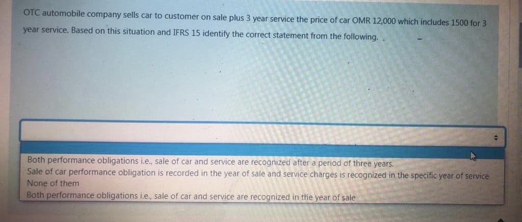 OTC automobile company sells car to customer on sale plus 3 year service the price of car OMR 12,000 which includes 1500 for 3
year service. Based on this situation and IFRS 15 identify the correct statement from the following..
Both performance obligations i.e., sale of car and service are recognized after a period of three years.
Sale of car performance obligation is recorded in the year of sale and service charges is recognized in the specific year of service
None of them
Both performance obligations i.e., sale of car and service are recognized in the year of sale
