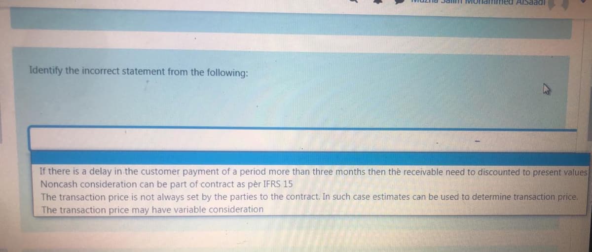 Salm MOnammed AISaadi
Identify the incorrect statement from the following:
If there is a delay in the customer payment of a period more than three months then the receivable need to discounted to present values
Noncash consideration can be part of contract as pér IFRS 15
The transaction price is not always set by the parties to the contract. In such case estimates can be used to determine transaction price.
The transaction price may have variable consideration
