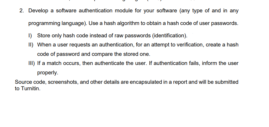 2. Develop a software authentication module for your software (any type of and in any
programming language). Use a hash algorithm to obtain a hash code of user passwords.
1) Store only hash code instead of raw passwords (identification).
II) When a user requests an authentication, for an attempt to verification, create a hash
code of password and compare the stored one.
III) If a match occurs, then authenticate the user. If authentication fails, inform the user
properly.
Source code, screenshots, and other details are encapsulated in a report and will be submitted
to Turnitin.