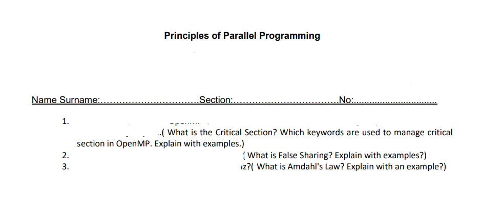 Name Surname:.
1.
2.
3.
Principles of Parallel Programming
Section:.
..No:.......
..( What is the Critical Section? Which keywords are used to manage critical
section in OpenMP. Explain with examples.)
{What is False Sharing? Explain with examples?)
iz?( What is Amdahl's Law? Explain with an example?)