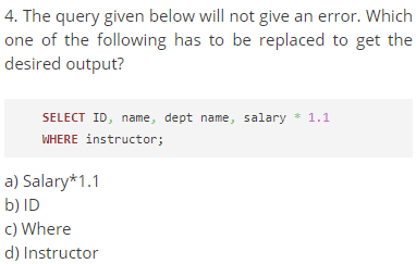 4. The query given below will not give an error. Which
one of the following has to be replaced to get the
desired output?
SELECT ID, name, dept name, salary * 1.1
WHERE instructor;
a) Salary*1.1
b) ID
c) Where
d) Instructor
