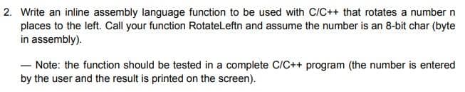 2. Write an inline assembly language function to be used with C/C++ that rotates a number n
places to the left. Call your function RotateLeftn and assume the number is an 8-bit char (byte
in assembly).
- Note: the function should be tested in a complete C/C++ program (the number is entered
by the user and the result is printed on the screen).
