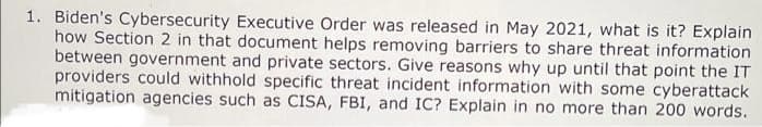 1. Biden's Cybersecurity Executive Order was released in May 2021, what is it? Explain
how Section 2 in that document helps removing barriers to share threat information
between government and private sectors. Give reasons why up until that point the IT
providers could withhold specific threat incident information with some cyberattack
mitigation agencies such as CISA, FBI, and IC? Explain in no more than 200 words.
