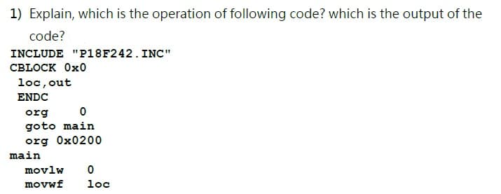 1) Explain, which is the operation of following code? which is the output of the
code?
INCLUDE "P18F242. INC"
СBLOCK 0x0
loc, out
ENDC
org
goto main
org Ox0200
main
movlw
movwf
loc
