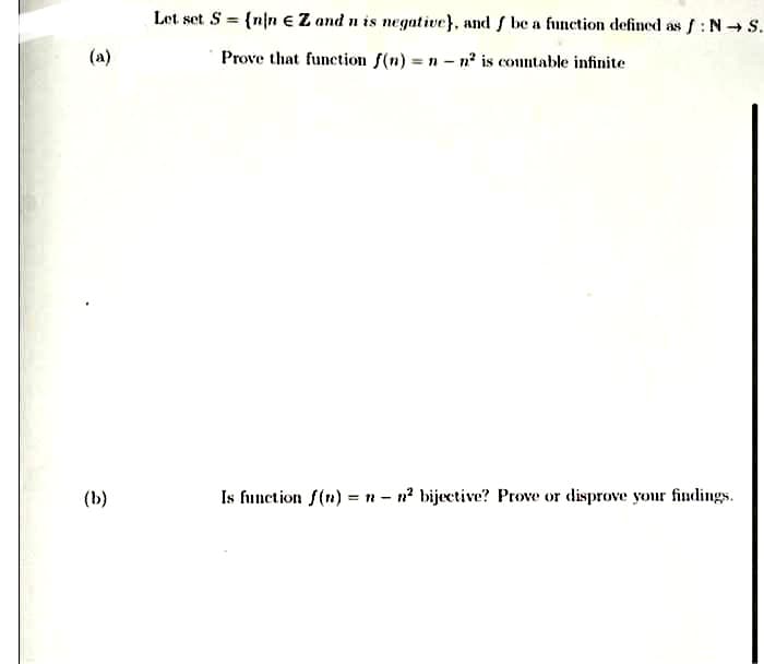 Let set S = {n/n eZ and n is negative}, and f be a function defined as f: N S.
(a)
Prove that function f(n) = n - n is countable infinite
(Ь)
Is function f(n) =n - n? bijective? Prove or disprove your findings.
