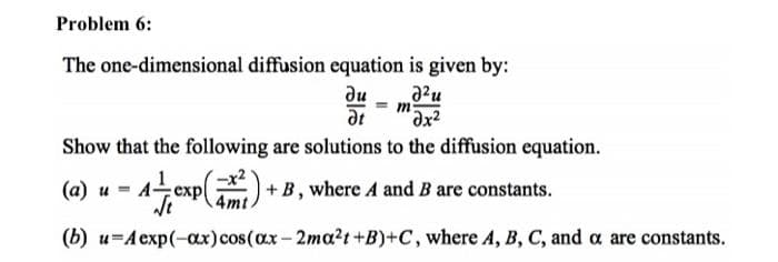 Problem 6:
The one-dimensional diffusion equation is given by:
ди
a2u
at
Show that the following are solutions to the diffusion equation.
(а) и
Aexp
+B, where A and B are constants.
(b) u=A exp(-ax) cos(ax - 2ma?t +B)+C, where A, B, C, and a are constants.
