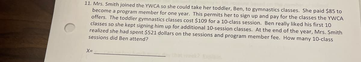 11. Mrs. Smith joined the YWCA so she could take her toddler, Ben, to gymnastics classes. She paid $85 to
become a program member for one year. This permits her to sign up and pay for the classes the YWCA
offers. The toddler gymnastics classes cost $109 for a 10-class session. Ben really liked his first 10
classes so she kept signing him up for additional 10-session classes. At the end of the year, Mrs. Smith
realized she had spent $521 dollars on the sessions and program member fee. How many 10-class
sessions did Ben attend?
X=
that week? Explai