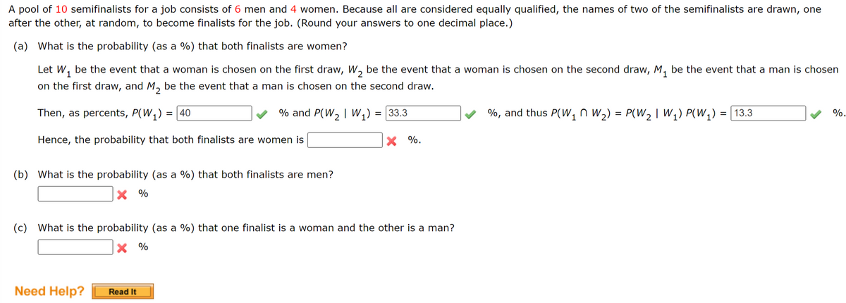 A pool of 10 semifinalists for a job consists of 6 men and 4 women. Because all are considered equally qualified, the names of two of the semifinalists are drawn, one
after the other, at random, to become finalists for the job. (Round your answers to one decimal place.)
(a) What is the probability (as a %) that both finalists are women?
1
Let W₁ be the event that a woman is chosen on the first draw, W₂ be the event that a woman is chosen on the second draw, M₁ be the event that a man is chosen
on the first draw, and M₂ be the event that a man is chosen on the second draw.
2
Then, as percents, P(W₁) = 40
% and P(W₂ | W₁) = 33.3
Hence, the probability that both finalists are women is
(b) What is the probability (as a %) that both finalists are men?
X %
(c) What is the probability (as a %) that one finalist is a woman and the other is a man?
X %
Need Help?
X %.
Read It
%, and thus P(W₁ W₂) = P(W₂ | W₁) P(W₁) = 13.3
%.