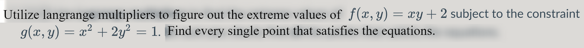 Utilize langrange multipliers to figure out the extreme values of f(x, y) = xy + 2 subject to the constraint
g(x, y) = x² + 2y² = 1. Find every single point that satisfies the equations.