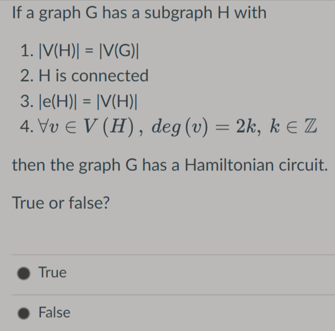 If a graph G has a subgraph H with
1. |V(H)| = |V(G)|
2. H is connected
3. |e(H)| = |V(H)|
4. Vv € V (H), deg (v) = 2k, kɛ Z
then the graph G has a Hamiltonian circuit.
True or false?
True
False