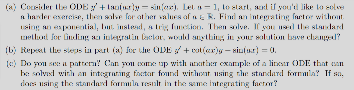 (a) Consider the ODE y' + tan(ax)y = sin(ax). Let a = 1, to start, and if you'd like to solve
a harder exercise, then solve for other values of a € R. Find an integrating factor without
using an exponential, but instead, a trig function. Then solve. If you used the standard
method for finding an integratin factor, would anything in your solution have changed?
(b) Repeat the steps in part (a) for the ODE y' + cot(ax)y — sin(ax) = 0.
(c) Do you see a pattern? Can you come up with another example of a linear ODE that can
be solved with an integrating factor found without using the standard formula? If so,
does using the standard formula result in the same integrating factor?