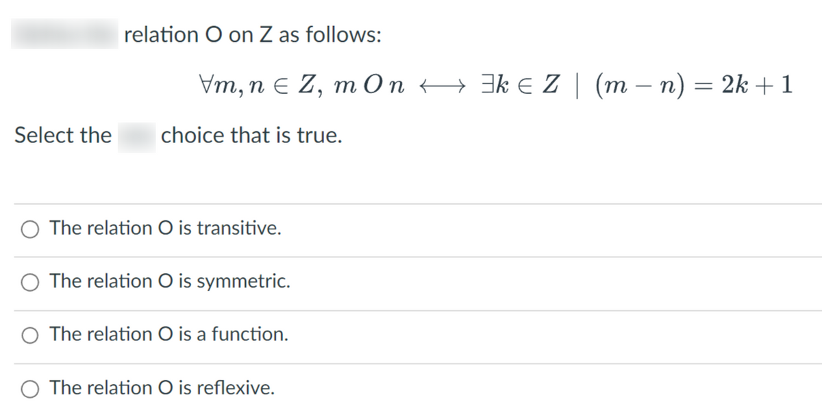 Select the
relation O on Z as follows:
Vm, n = Z, mOn ←
choice that is true.
The relation O is transitive.
The relation O is symmetric.
The relation O is a function.
The relation O is reflexive.
³k ≤ Z(m − n) = 2k + 1