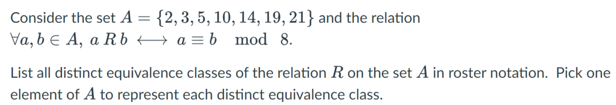 Consider the set A =
Va, b A, a Rb
{2, 3, 5, 10, 14, 19, 21} and the relation
a = b mod 8.
List all distinct equivalence classes of the relation R on the set A in roster notation. Pick one
element of A to represent each distinct equivalence class.