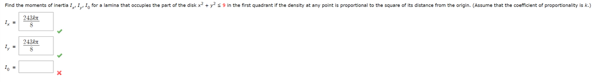 Find the moments of inertia I, I, I for a lamina that occupies the part of the disk x² + y² ≤ 9 in the first quadrant if the density at any point is proportional to the square of its distance from the origin. (Assume that the coefficient of proportionality is k.)
243kл
8
Ix =
Io =
243kл
8