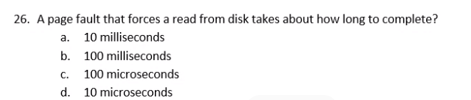 26. A page fault that forces a read from disk takes about how long to complete?
а.
10 milliseconds
b. 100 milliseconds
C.
100 microseconds
d. 10 microseconds
