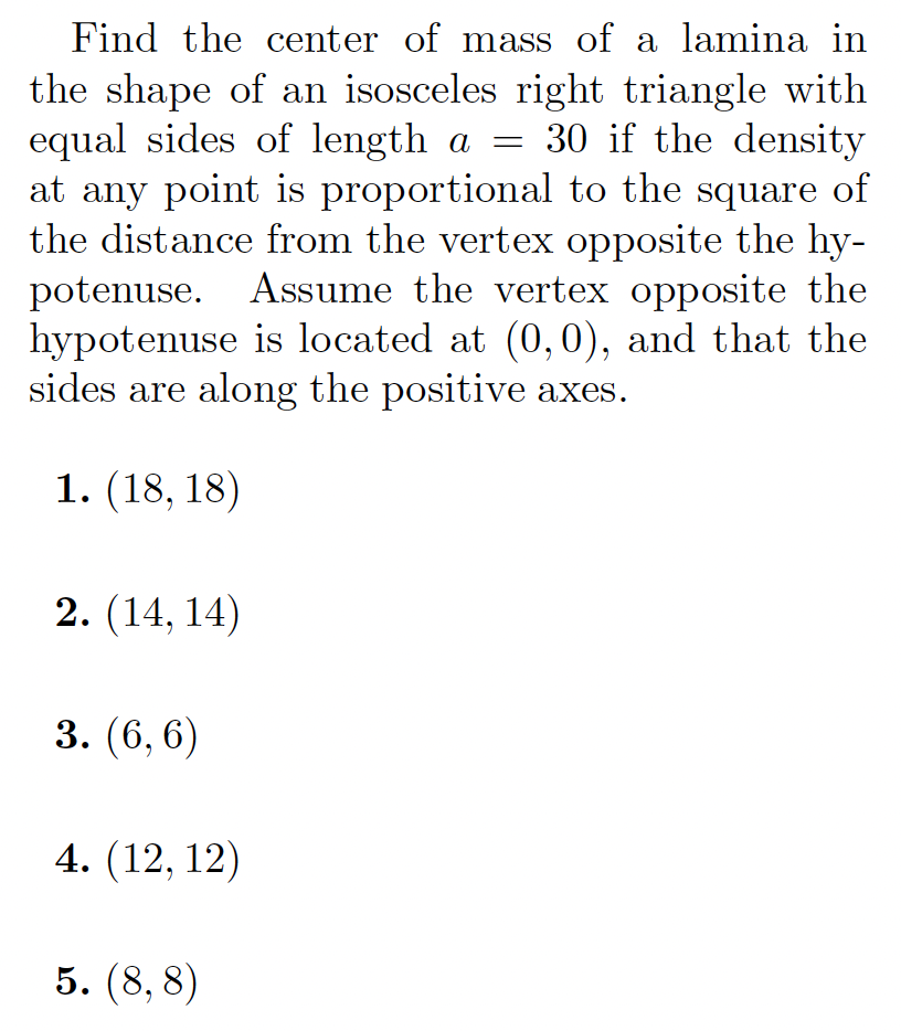 Find the center of mass of a lamina in
the shape of an isosceles right triangle with
equal sides of length a = 30 if the density
at any point is proportional to the square of
the distance from the vertex opposite the hy-
potenuse. Assume the vertex opposite the
hypotenuse is located at (0, 0), and that the
sides are along the positive axes.
1. (18, 18)
2. (14, 14)
3. (6, 6)
4. (12, 12)
5. (8, 8)
