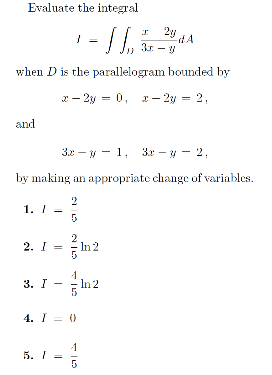 Evaluate the integral

\[
I = \int \int_D \frac{x - 2y}{3x - y} \, dA
\]

when \(D\) is the parallelogram bounded by

\[
x - 2y = 0, \quad x - 2y = 2,
\]

and

\[
3x - y = 1, \quad 3x - y = 2,
\]

by making an appropriate change of variables.

1. \(I = \frac{2}{5}\)

2. \(I = \frac{2}{5} \ln 2\)

3. \(I = \frac{4}{5} \ln 2\)

4. \(I = 0\)

5. \(I = \frac{4}{5}\)