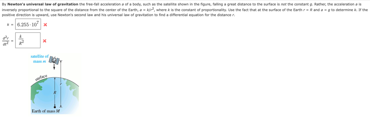 By Newton's universal law of gravitation the free-fall acceleration a of a body, such as the satellite shown in the figure, falling a great distance to the surface is not the constant g. Rather, the acceleration a is
inversely proportional to the square of the distance from the center of the Earth, a = k/r², where k is the constant of proportionality. Use the fact that at the surface of the Earth r = R and a = g to determine k. If the
positive direction is upward, use Newton's second law and his universal law of gravitation to find a differential equation for the distance r.
K = 6.255.107
d²r
dt²
k
R²
X
satellite of
mass m
surface
R
Earth of mass M