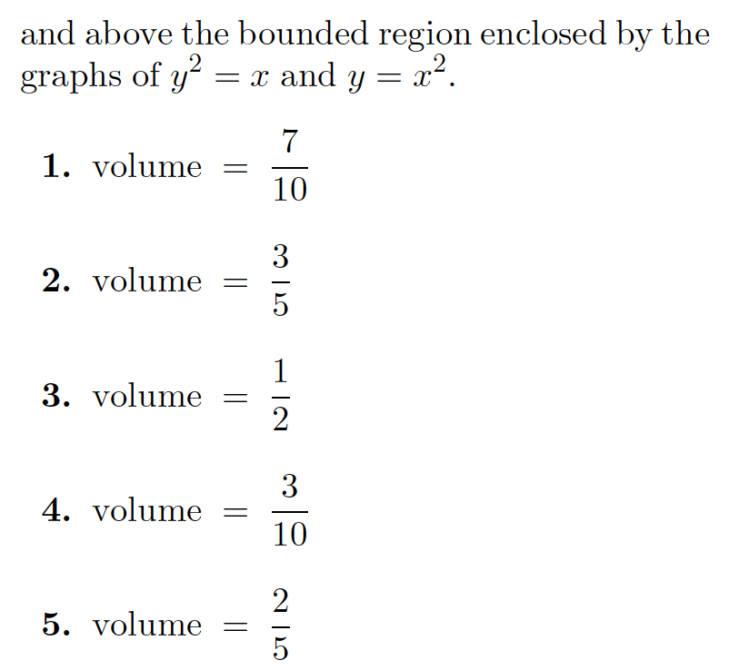 The text discusses finding the volume of a region enclosed by two graphs, \(y^2 = x\) and \(y = x^2\). The solutions are presented in multiple choice format, with the following options:

1. \(\text{volume} = \frac{7}{10}\)

2. \(\text{volume} = \frac{3}{5}\)

3. \(\text{volume} = \frac{1}{2}\)

4. \(\text{volume} = \frac{3}{10}\)

5. \(\text{volume} = \frac{2}{5}\)

There are no graphs or diagrams present to describe. This is purely a mathematical problem involving the calculation of volume through integration or geometric understanding.