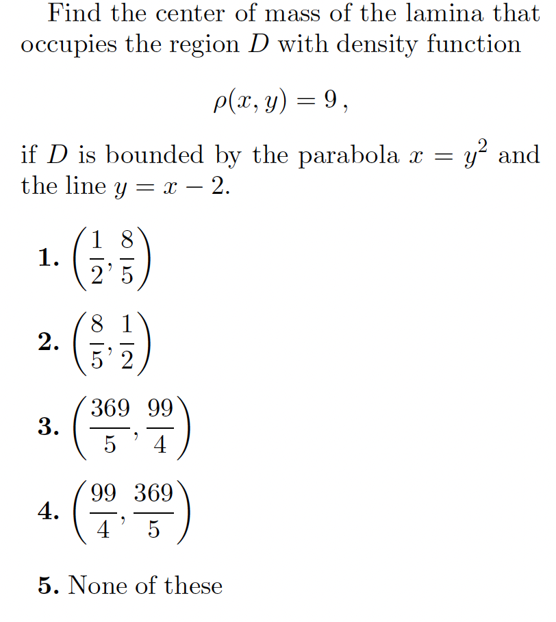 Find the center of mass of the lamina that
occupies the region D with density function
p(x, y) = 9 ,
if D is bounded by the parabola x = y? and
the line y = x – 2.
1. ()
1 8
2.
5 2
369 99
5' 4
(
99 369
4.
4' 5
5. None of these
3.
