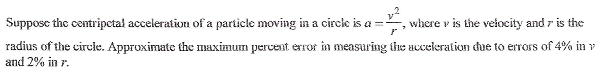 Suppose the centripetal acceleration of a particle moving in a circle is a = 2²-23 where v is the velocity and r is the
r
radius of the circle. Approximate the maximum percent error in measuring the acceleration due to errors of 4% in v
and 2% in r.