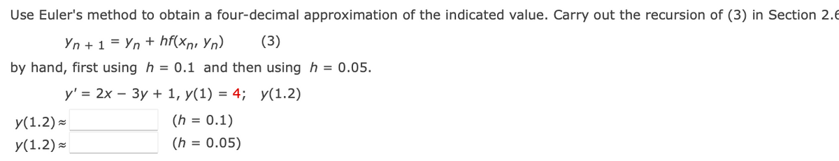 Use Euler's method to obtain a four-decimal approximation of the indicated value. Carry out the recursion of (3) in Section 2.E
Yn + 1 = Yn + hf(xn, Yn).
by hand, first using h = 0.1 and then using h = 0.05.
(3)
У'3 2х — Зу + 1, у(1) %3D 4; У(1.2)
y(1.2) -
(h = 0.1)
У(1.2) ~
(h = 0.05)
