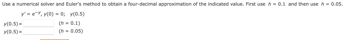 Use a numerical solver and Euler's method to obtain a four-decimal approximation of the indicated value. First use h = 0.1 and then use h = 0.05.
y' = e-Y, y(0) = 0; y(0.5)
y(0.5) ×
(h = 0.1)
y(0.5) -
(h
= 0.05)
