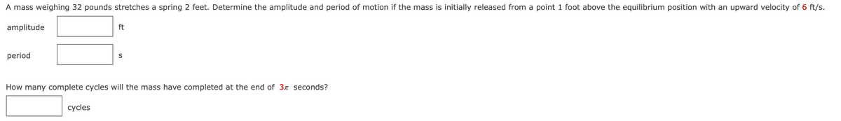 A mass weighing 32 pounds stretches a spring 2 feet. Determine the amplitude and period of motion if the mass is initially released from a point 1 foot above the equilibrium position with an upward velocity of 6 ft/s.
amplitude
ft
period
S
How many complete cycles will the mass have completed at the end of 3r seconds?
сycles
