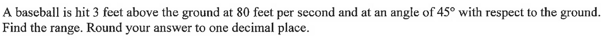 A baseball is hit 3 feet above the ground at 80 feet per second and at an angle of 45° with respect to the ground.
Find the range. Round your answer to one decimal place.