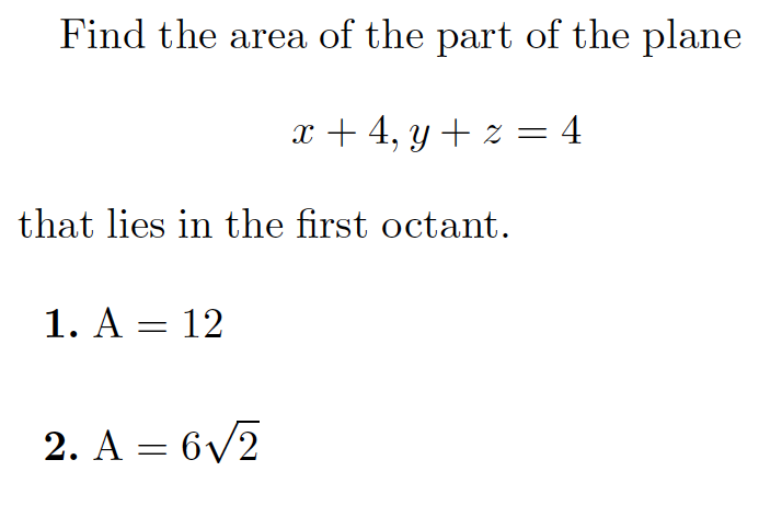 **Problem Statement:**

Find the area of the part of the plane defined by the equations:

\[ x + 4, \quad y + z = 4 \]

that lies in the first octant.

**Possible Answers:**

1. \( A = 12 \)

2. \( A = 6\sqrt{2} \)

**Explanation:**

The problem requires calculating the area of a region on a plane in the first octant, which is the section where all coordinates are positive (\(x \geq 0\), \(y \geq 0\), \(z \geq 0\)). The equation representing the plane is simplified as \(y + z = 4\), but the context suggests that this system is equivalent to considering different intersections and the part situated in the first octant.

Further steps for solving would involve identifying boundaries and using the geometry of the situation to solve for the desired area.