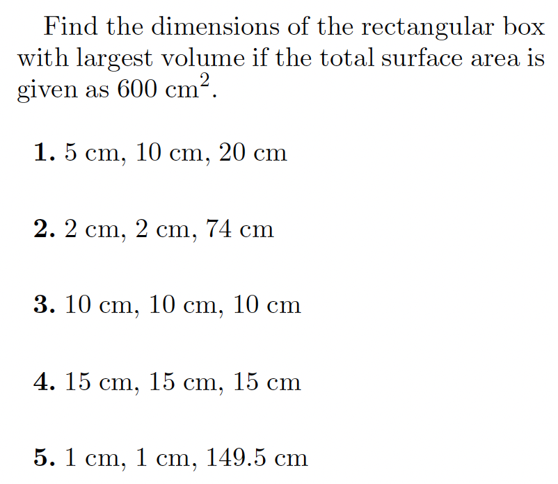 Find the dimensions of the rectangular box
with largest volume if the total surface area is
given as 600 cm?.
1. 5 cm, 10 cm, 20 cm
2. 2 cm, 2 ст, 74 cm
3. 10 cm, 10 cm, 10 cm
4. 15 cm, 15 cm, 15 cm
5. 1 cm, 1 ст, 149.5 ст
