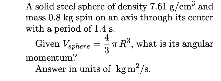 3
A solid steel sphere of density 7.61 g/cm³ and
mass 0.8 kg spin on an axis through its center
with a period of 1.4 s.
Given Vsphere
4
T R³, what is its angular
3
-
momentum?
Answer in units of kg m2/s.
S.
