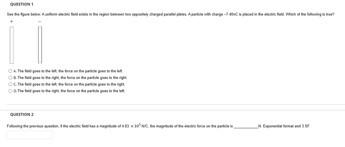 QUESTION 1
See the figure below. A uniform electric field exists in the region between two oppositely charged parallel plates. A particle with charge -7.40nC is placed in the electric field. Which of the following is true?
+
O A. The field goes to the left, the force on the particle goes to the left.
O B. The field goes to the right, the force on the particle goes to the right.
O C. The field goes to the left, the force on the particle goes to the right.
O D. The field goes to the right, the force on the particle goes to the left.
QUESTION 2
Following the previous question, if the electric field has a magnitude of 4.83 x 10³ N/C, the magnitude of the electric force on the particle is
_N. Exponential format and 3 SF.