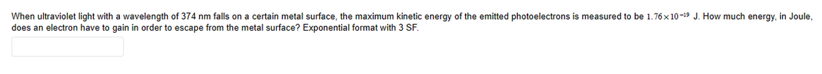 When
ultraviolet light with a wavelength of 374 nm falls on a certain metal surface, the maximum kinetic energy of the emitted photoelectrons is measured to be 1.76x10-¹⁹ J. How much energy, in Joule,
does an electron have to gain in order to escape from the metal surface? Exponential format with 3 SF.